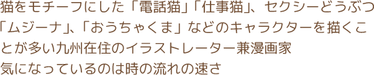 猫をモチーフにした「電話猫」「仕事猫」、セクシーどうぶつ「ムジーナ」、「おうちゃくま」などのキャラクターを描くことが多い九州在住のイラストレーター兼漫画家　気になっているのは時の流れの速さ